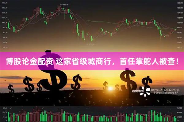 博股论金配资 这家省级城商行，首任掌舵人被查！