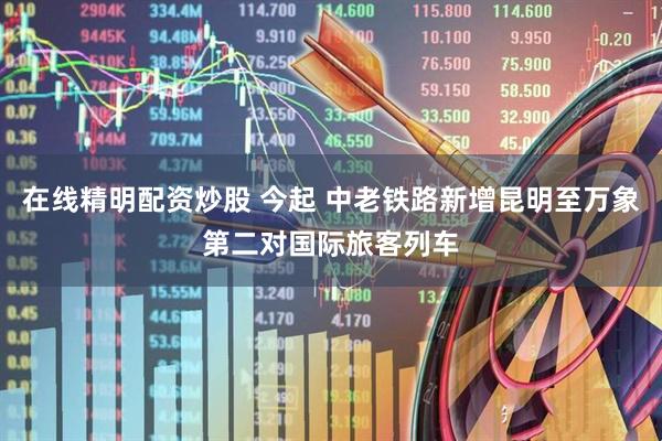 在线精明配资炒股 今起 中老铁路新增昆明至万象第二对国际旅客列车