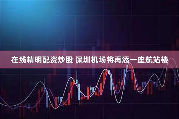 在线精明配资炒股 深圳机场将再添一座航站楼