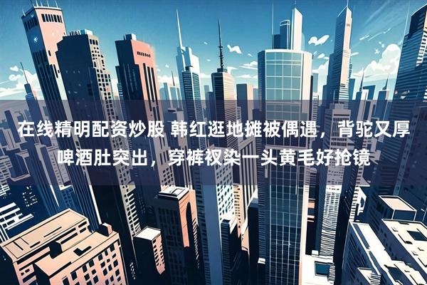 在线精明配资炒股 韩红逛地摊被偶遇，背驼又厚啤酒肚突出，穿裤衩染一头黄毛好抢镜