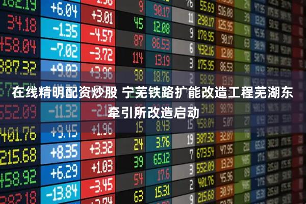 在线精明配资炒股 宁芜铁路扩能改造工程芜湖东牵引所改造启动