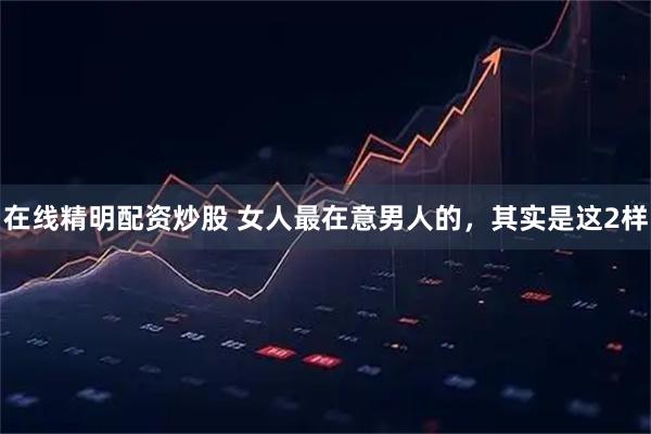 在线精明配资炒股 女人最在意男人的，其实是这2样