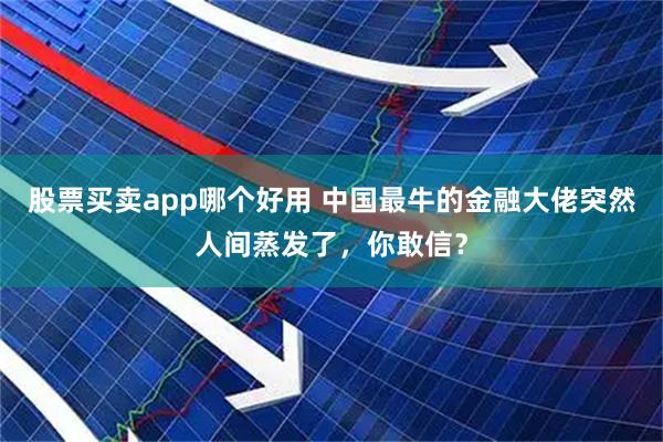 股票买卖app哪个好用 中国最牛的金融大佬突然人间蒸发了，你敢信？