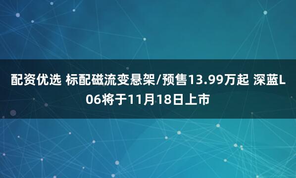 配资优选 标配磁流变悬架/预售13.99万起 深蓝L06将于11月18日上市
