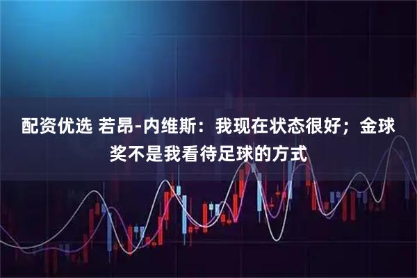 配资优选 若昂-内维斯：我现在状态很好；金球奖不是我看待足球的方式