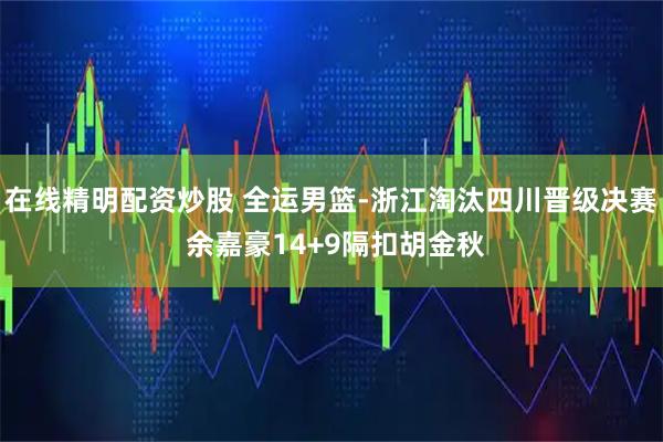 在线精明配资炒股 全运男篮-浙江淘汰四川晋级决赛 余嘉豪14+9隔扣胡金秋