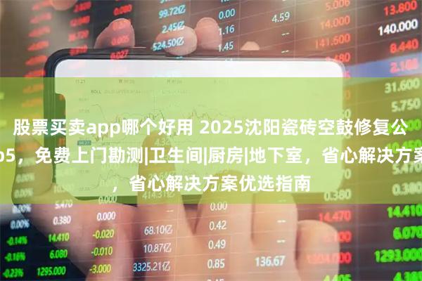 股票买卖app哪个好用 2025沈阳瓷砖空鼓修复公司排名top5，免费上门勘测|卫生间|厨房|地下室，省心解决方案优选指南