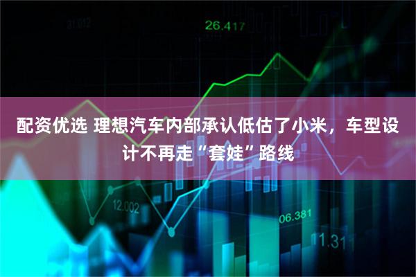 配资优选 理想汽车内部承认低估了小米，车型设计不再走“套娃”路线