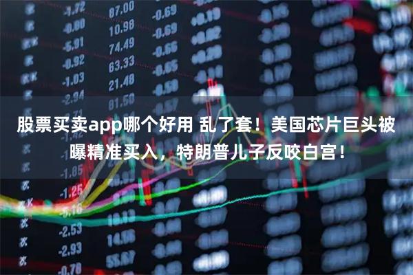股票买卖app哪个好用 乱了套！美国芯片巨头被曝精准买入，特朗普儿子反咬白宫！