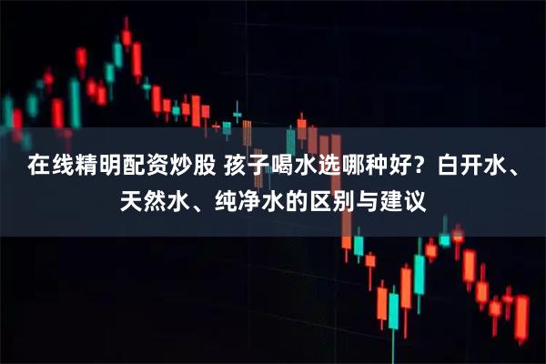 在线精明配资炒股 孩子喝水选哪种好?白开水、天然水、纯净水的区别与建议