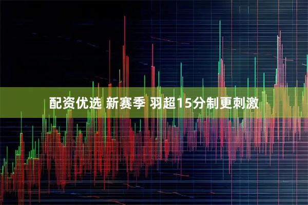 配资优选 新赛季 羽超15分制更刺激