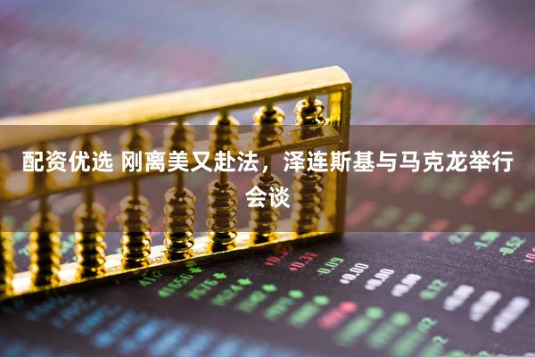 配资优选 刚离美又赴法，泽连斯基与马克龙举行会谈