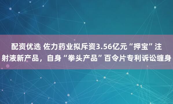 配资优选 佐力药业拟斥资3.56亿元“押宝”注射液新产品，自身“拳头产品”百令片专利诉讼缠身