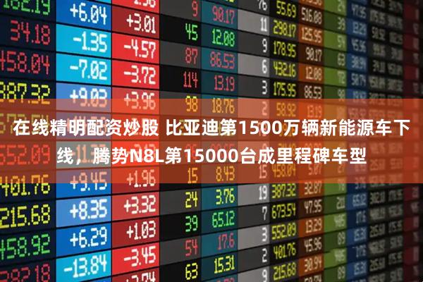 在线精明配资炒股 比亚迪第1500万辆新能源车下线，腾势N8L第15000台成里程碑车型