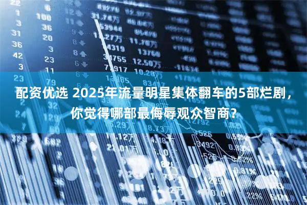 配资优选 2025年流量明星集体翻车的5部烂剧，你觉得哪部最侮辱观众智商？