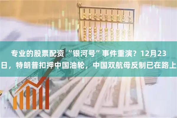 专业的股票配资 “银河号”事件重演？12月23日，特朗普扣押中国油轮，中国双航母反制已在路上