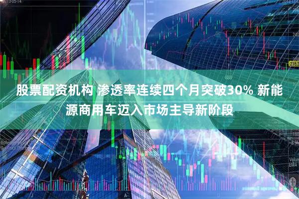 股票配资机构 渗透率连续四个月突破30% 新能源商用车迈入市场主导新阶段