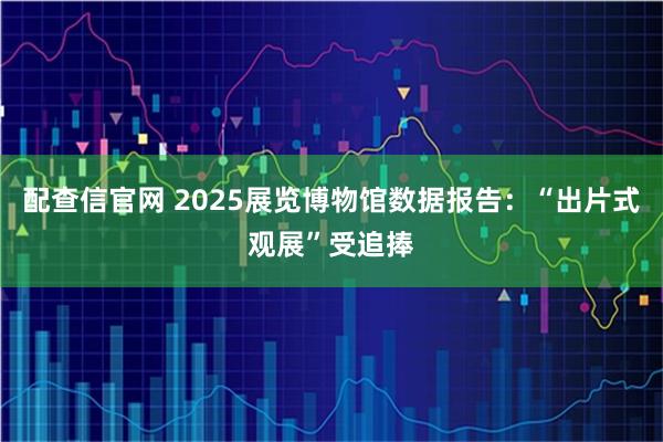 配查信官网 2025展览博物馆数据报告：“出片式观展”受追捧
