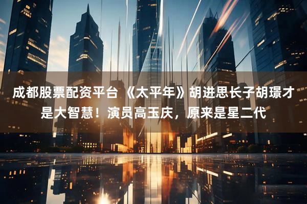 成都股票配资平台 《太平年》胡进思长子胡璟才是大智慧！演员高玉庆，原来是星二代