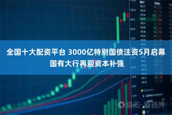 全国十大配资平台 3000亿特别国债注资5月启幕 国有大行再迎资本补强
