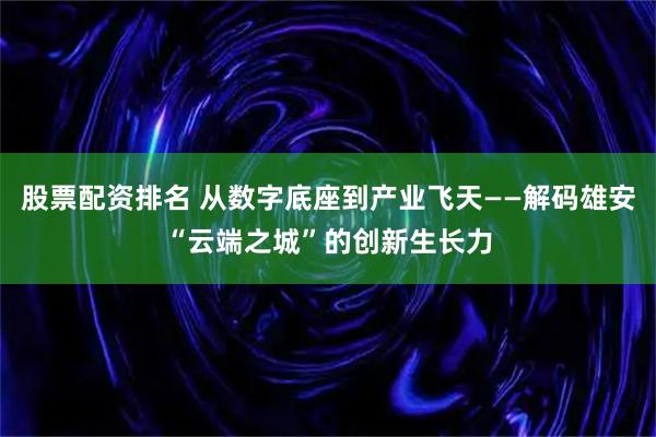 股票配资排名 从数字底座到产业飞天——解码雄安“云端之城”的创新生长力