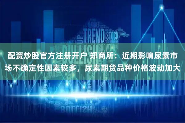配资炒股官方注册开户 郑商所：近期影响尿素市场不确定性因素较多，尿素期货品种价格波动加大