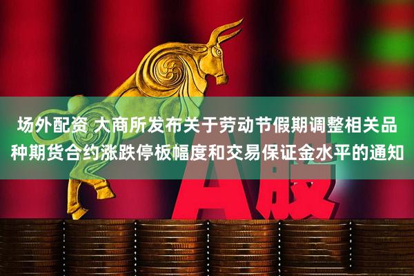 场外配资 大商所发布关于劳动节假期调整相关品种期货合约涨跌停板幅度和交易保证金水平的通知
