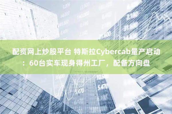 配资网上炒股平台 特斯拉Cybercab量产启动：60台实车现身得州工厂，配备方向盘