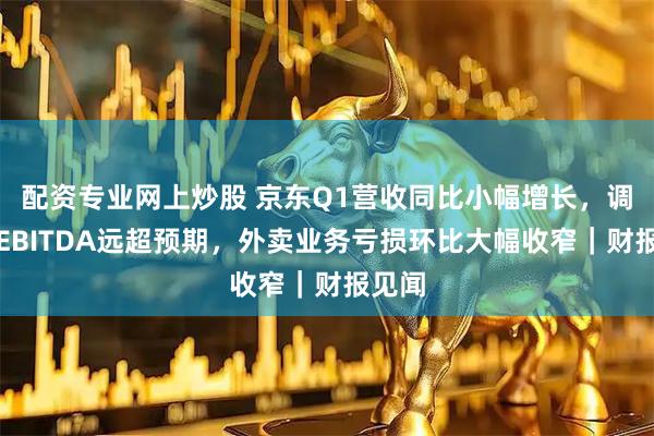 配资专业网上炒股 京东Q1营收同比小幅增长，调整后EBITDA远超预期，外卖业务亏损环比大幅收窄｜财报见闻