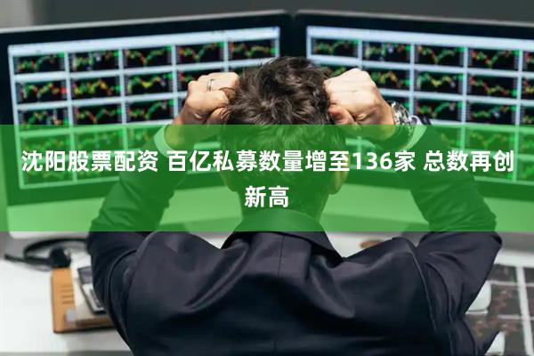 沈阳股票配资 百亿私募数量增至136家 总数再创新高