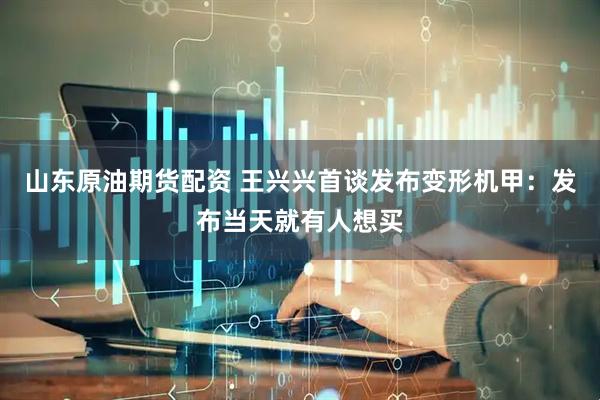 山东原油期货配资 王兴兴首谈发布变形机甲：发布当天就有人想买