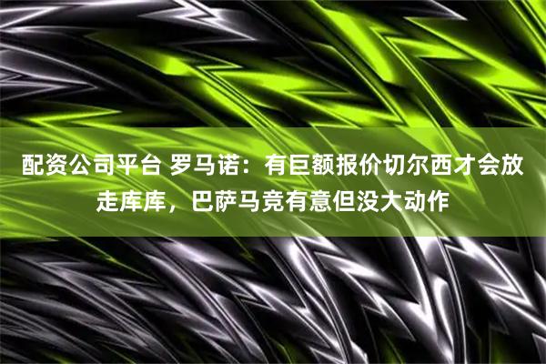 配资公司平台 罗马诺：有巨额报价切尔西才会放走库库，巴萨马竞有意但没大动作