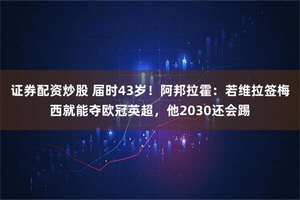 证券配资炒股 届时43岁！阿邦拉霍：若维拉签梅西就能夺欧冠英超，他2030还会踢