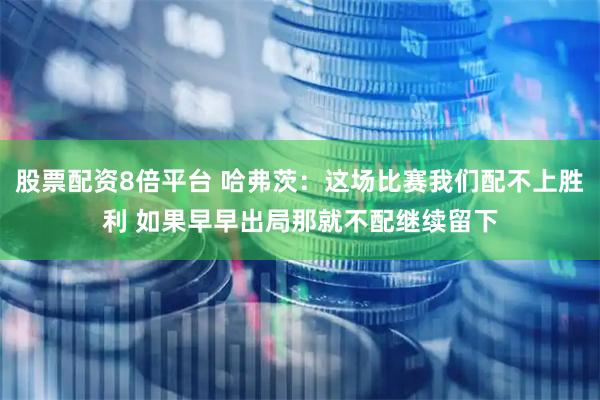 股票配资8倍平台 哈弗茨：这场比赛我们配不上胜利 如果早早出局那就不配继续留下