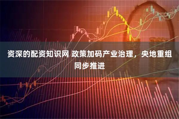 资深的配资知识网 政策加码产业治理，央地重组同步推进
